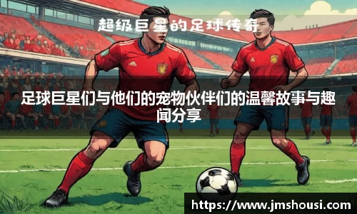 足球巨星们与他们的宠物伙伴们的温馨故事与趣闻分享